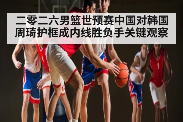 二零二六男篮世预赛中国对韩国周琦护框成内线胜负手关键观察